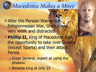 Macedonia Makes a Move
After the Persian War and
Peloponnesian War, Greece was
very week and distracted.
Phillip II, King of Macedonia took
the opportunity to take over Greece
(except Sparta) and then attack
Persia.
Great General, expert at using the
phalanx.
Became king at only 23

 