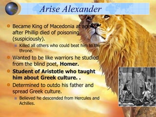 Arise Alexander
Became King of Macedonia at age 20
after Phillip died of poisoning
(suspiciously).
Killed all others who could beat him to the
throne.

Wanted to be like warriors he studied
from the blind poet, Homer.
Student of Aristotle who taught
him about Greek culture. .
Determined to outdo his father and
spread Greek culture.
Believed he descended from Hercules and
Achilles.

 