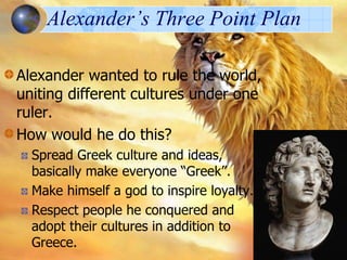 Alexander’s Three Point Plan
Alexander wanted to rule the world,
uniting different cultures under one
ruler.
How would he do this?
Spread Greek culture and ideas,
basically make everyone “Greek”.
Make himself a god to inspire loyalty.
Respect people he conquered and
adopt their cultures in addition to
Greece.

 