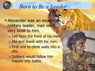 Born to Be a Leader
Alexander was an excellent
military leader, men were
very loyal to him.
Led from the front of his men.
Ate and drank with his men.
First one to climb walls into a
city.
Soldiers would follow him
happily into battle.

 