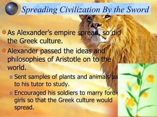 Spreading Civilization By the Sword
As Alexander’s empire spread, so did
the Greek culture.
Alexander passed the ideas and
philosophies of Aristotle on to the
world.
Sent samples of plants and animals back
to his tutor to study.
Encouraged his soldiers to marry foreign
girls so that the Greek culture would
spread.

 