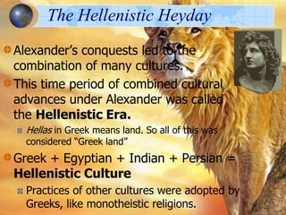The Hellenistic Heyday
Alexander’s conquests led to the
combination of many cultures.
This time period of combined cultural
advances under Alexander was called
the Hellenistic Era.
Hellas in Greek means land. So all of this was
considered “Greek land”

Greek + Egyptian + Indian + Persian =
Hellenistic Culture
Practices of other cultures were adopted by
Greeks, like monotheistic religions.

 