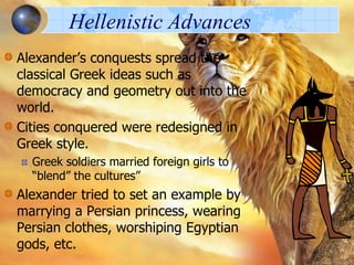Hellenistic Advances
Alexander’s conquests spread the
classical Greek ideas such as
democracy and geometry out into the
world.
Cities conquered were redesigned in
Greek style.
Greek soldiers married foreign girls to
“blend” the cultures”

Alexander tried to set an example by
marrying a Persian princess, wearing
Persian clothes, worshiping Egyptian
gods, etc.

 