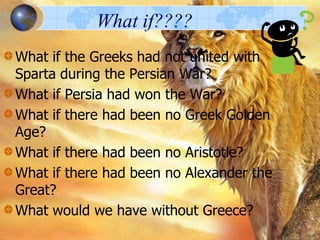 What if????
What if the Greeks had not united with
Sparta during the Persian War?
What if Persia had won the War?
What if there had been no Greek Golden
Age?
What if there had been no Aristotle?
What if there had been no Alexander the
Great?
What would we have without Greece?

 
