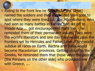 Riding to the front line he (Alexander the Great)
named the soldiers and they responded from spot to
spot where they were lined up. The Macedonians, who
had won so many battles in Europe and set off to
invade Asia ... got encouragement from him - he
reminded them of their permanent values. They were
the world's liberators and one day they would pass the
frontiers set by Hercules and Father Liber. They would
subdue all races on Earth. Bactria and India would
become Macedonian provinces. Getting closer to the
Greeks, he reminded them that those were the people
(the Persians on the other side) who provoked war
with Greece, ...

 