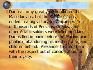 Darius's army greatly outnumbered the
Macedonians, but the Battle of Issus
ended in a big victory for Alexander. Ten's
of thousands of Persians, Greeks, and
other Asiatic soldiers were killed and king
Darius fled in panic before the Macedonian
phalanx, abandoning his mother, wife, and
children behind. Alexander treated them
with the respect out of consideration for
their royalty.

 