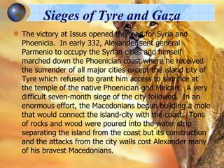 Sieges of Tyre and Gaza
The victory at Issus opened the road for Syria and
Phoenicia. In early 332, Alexander sent general
Parmenio to occupy the Syrian cities and himself
marched down the Phoenician coast where he received
the surrender of all major cities except the island city of
Tyre which refused to grant him access to sacrifice at
the temple of the native Phoenician god Melcart. A very
difficult seven-month siege of the city followed. In an
enormous effort, the Macedonians begun building a mole
that would connect the island-city with the coast. Tons
of rocks and wood were poured into the water strip
separating the island from the coast but its construction
and the attacks from the city walls cost Alexander many
of his bravest Macedonians.

 