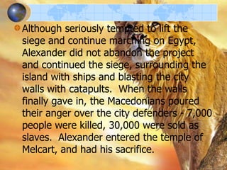 Although seriously tempted to lift the
siege and continue marching on Egypt,
Alexander did not abandon the project
and continued the siege, surrounding the
island with ships and blasting the city
walls with catapults. When the walls
finally gave in, the Macedonians poured
their anger over the city defenders - 7,000
people were killed, 30,000 were sold as
slaves. Alexander entered the temple of
Melcart, and had his sacrifice.

 