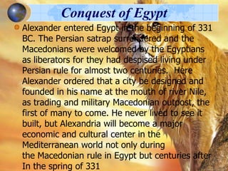 Conquest of Egypt
Alexander entered Egypt in the beginning of 331
BC. The Persian satrap surrendered and the
Macedonians were welcomed by the Egyptians
as liberators for they had despised living under
Persian rule for almost two centuries. Here
Alexander ordered that a city be designed and
founded in his name at the mouth of river Nile,
as trading and military Macedonian outpost, the
first of many to come. He never lived to see it
built, but Alexandria will become a major
economic and cultural center in the
Mediterranean world not only during
the Macedonian rule in Egypt but centuries after
In the spring of 331

 