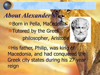 About Alexander’s
Born in Pella, Macedonia
Tutored by the Greek
philosopher, Aristotle
His father, Philip, was king of
Macedonia, and had conquered the
Greek city states during his 27 year
reign

 