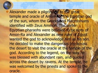 Alexander made a pilgrimage to the great
temple and oracle of Amon-Ra, the Egyptian god
of the sun, whom the Greeks and Macedonians
identified with Zeus Ammon. The earlier
Egyptian pharaohs were believed to be sons of
Amon-Ra and Alexander as new ruler of Egypt
wanted the god to acknowledge him as his son.
He decided to make the dangerous trip across
the desert to visit the oracle at the temple of the
god. According to the legend, on the way he
was blessed with abundant rain, and guided
across the desert by ravens. At the temple, he
was welcomed by the priests and spoke to the
oracle.

 