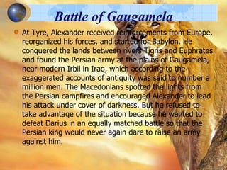 Battle of Gaugamela
At Tyre, Alexander received reinforcements from Europe,
reorganized his forces, and started for Babylon. He
conquered the lands between rivers Tigris and Euphrates
and found the Persian army at the plains of Gaugamela,
near modern Irbil in Iraq, which according to the
exaggerated accounts of antiquity was said to number a
million men. The Macedonians spotted the lights from
the Persian campfires and encouraged Alexander to lead
his attack under cover of darkness. But he refused to
take advantage of the situation because he wanted to
defeat Darius in an equally matched battle so that the
Persian king would never again dare to raise an army
against him.

 