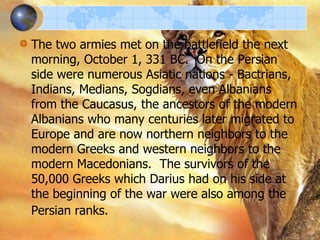 The two armies met on the battlefield the next
morning, October 1, 331 BC. On the Persian
side were numerous Asiatic nations - Bactrians,
Indians, Medians, Sogdians, even Albanians
from the Caucasus, the ancestors of the modern
Albanians who many centuries later migrated to
Europe and are now northern neighbors to the
modern Greeks and western neighbors to the
modern Macedonians. The survivors of the
50,000 Greeks which Darius had on his side at
the beginning of the war were also among the
Persian ranks.

 