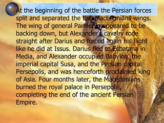 At the beginning of the battle the Persian forces
split and separated the two Macedonians wings.
The wing of general Parmenio appeared to be
backing down, but Alexander's cavalry rode
straight after Darius and forced again his flight
like he did at Issus. Darius fled to Ecbatana in
Media, and Alexander occupied Babylon, the
imperial capital Susa, and the Persian capital
Persepolis, and was henceforth proclaimed king
of Asia. Four months later, the Macedonians
burned the royal palace in Persepolis,
completing the end of the ancient Persian
Empire.

 