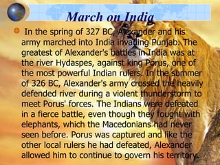March on India
In the spring of 327 BC, Alexander and his
army marched into India invading Punjab. The
greatest of Alexander's battles in India was at
the river Hydaspes, against king Porus, one of
the most powerful Indian rulers. In the summer
of 326 BC, Alexander's army crossed the heavily
defended river during a violent thunderstorm to
meet Porus' forces. The Indians were defeated
in a fierce battle, even though they fought with
elephants, which the Macedonians had never
seen before. Porus was captured and like the
other local rulers he had defeated, Alexander
allowed him to continue to govern his territory.

 