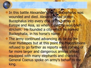 In this battle Alexander's horse Bucephalus was
wounded and died. Alexander had ridden
Bucephalus into every one of his battles in
Europe and Asia, so when it died he was griefstricken. He founded a city which he named
Buckephalia, in his horse's name.
The army continued advancing as far as the
river Hydaspes but at this point the Macedonians
refused to go farther as reports were coming of
far more larger and dangerous armies ahead
equipped with many elephants and chariots.
General Coenus spoke on army's behalf to the
king.

 