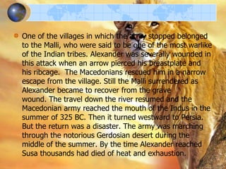 One of the villages in which the army stopped belonged
to the Malli, who were said to be one of the most warlike
of the Indian tribes. Alexander was severally wounded in
this attack when an arrow pierced his breastplate and
his ribcage. The Macedonians rescued him in a narrow
escape from the village. Still the Malli surrendered as
Alexander became to recover from the grave
wound. The travel down the river resumed and the
Macedonian army reached the mouth of the Indus in the
summer of 325 BC. Then it turned westward to Persia.
But the return was a disaster. The army was marching
through the notorious Gerdosian desert during the
middle of the summer. By the time Alexander reached
Susa thousands had died of heat and exhaustion.

 