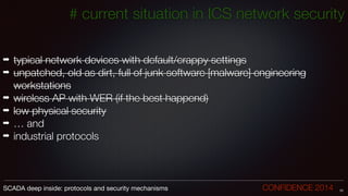 !
!
➡ typical network devices with default/crappy settings
➡ unpatched, old as dirt, full of junk software [malware] engineering
workstations
➡ wireless AP with WER (if the best happend)
➡ low physical security
➡ … and
➡ industrial protocols
10SCADA deep inside: protocols and security mechanisms		 	 	 	 	 	 	 CONFIDENCE 2014
# current situation in ICS network security
 