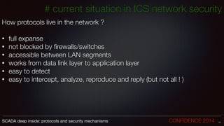 How protocols live in the network ?
!
• full expanse
• not blocked by ﬁrewalls/switches
• accessible between LAN segments
• works from data link layer to application layer
• easy to detect
• easy to intercept, analyze, reproduce and reply (but not all ! )
11SCADA deep inside: protocols and security mechanisms		 	 	 	 	 	 	 CONFIDENCE 2014
# current situation in ICS network security
 