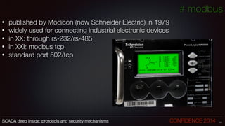 • published by Modicon (now Schneider Electric) in 1979
• widely used for connecting industrial electronic devices
• in XX: through rs-232/rs-485
• in XXI: modbus tcp
• standard port 502/tcp
13SCADA deep inside: protocols and security mechanisms		 	 	 	 	 	 	 CONFIDENCE 2014
# modbus
 