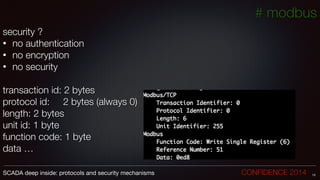 security ?
• no authentication
• no encryption
• no security
!
transaction id: 2 bytes
protocol id: 2 bytes (always 0)
length: 2 bytes
unit id: 1 byte
function code: 1 byte
data …
15SCADA deep inside: protocols and security mechanisms		 	 	 	 	 	 	 CONFIDENCE 2014
# modbus
 
