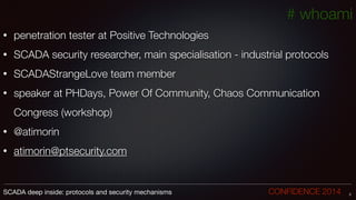 # whoami
• penetration tester at Positive Technologies
• SCADA security researcher, main specialisation - industrial protocols
• SCADAStrangeLove team member
• speaker at PHDays, Power Of Community, Chaos Communication
Congress (workshop)
• @atimorin
• atimorin@ptsecurity.com
2SCADA deep inside: protocols and security mechanisms		 	 	 	 	 	 	 CONFIDENCE 2014
 