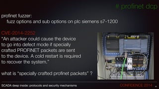 # proﬁnet dcp
proﬁnet fuzzer:
	 fuzz options and sub options on plc siemens s7-1200
!
CVE-2014-2252
“An attacker could cause the device
to go into defect mode if specially
crafted PROFINET packets are sent
to the device. A cold restart is required
to recover the system.”
!
what is “specially crafted proﬁnet packets” ?
23SCADA deep inside: protocols and security mechanisms		 	 	 	 	 	 	 CONFIDENCE 2014
 