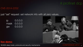 # proﬁnet dcp
CVE-2014-2252
!
just “set” request: set network info with all zero values.
!
	 	 ip		 	 0.0.0.0	
	 	 mask	 0.0.0.0
	 	 gw	 	 0.0.0.0
!
!
!
!
live demo
24SCADA deep inside: protocols and security mechanisms		 	 	 	 	 	 	 CONFIDENCE 2014
 