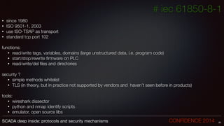 # iec 61850-8-1
• since 1980
• ISO 9501-1, 2003
• use ISO-TSAP as transport
• standard tcp port 102
!
functions:
• read/write tags, variables, domains (large unstructured data, i.e. program code)
• start/stop/rewrite ﬁrmware on PLC
• read/write/del ﬁles and directories
!
security ?
• simple methods whitelist
• TLS (in theory, but in practice not supported by vendors and haven’t seen before in products)
!
tools:
• wireshark dissector
• python and nmap identify scripts
• emulator, open source libs
26SCADA deep inside: protocols and security mechanisms		 	 	 	 	 	 	 CONFIDENCE 2014
 