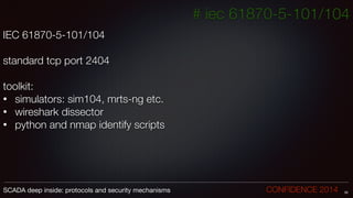 # iec 61870-5-101/104
IEC 61870-5-101/104
!
standard tcp port 2404
!
toolkit:
• 	simulators: sim104, mrts-ng etc.
• 	wireshark dissector
• 	python and nmap identify scripts
30SCADA deep inside: protocols and security mechanisms		 	 	 	 	 	 	 CONFIDENCE 2014
 