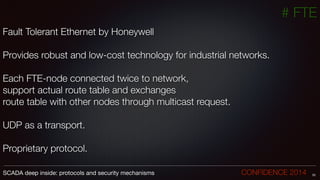 # FTE
Fault Tolerant Ethernet by Honeywell
!
Provides robust and low-cost technology for industrial networks.
Each FTE-node connected twice to network,
support actual route table and exchanges
route table with other nodes through multicast request.
!
UDP as a transport.
!
Proprietary protocol.
33SCADA deep inside: protocols and security mechanisms		 	 	 	 	 	 	 CONFIDENCE 2014
 
