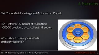 # Siemens
!
TIA Portal (Totally Intergated Automation Portal)
!
!
TIA - intellectual kernel of more than
100000 products created last 15 years.
!
!
What about users, passwords
and permissions?
36SCADA deep inside: protocols and security mechanisms		 	 	 	 	 	 	 CONFIDENCE 2014
 