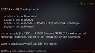 # Siemens
SCADA <-> PLC auth scheme:
!
	 scada -> plc: auth request
	 scada <- plc: challenge
	 scada -> plc: response = HMAC(SHA1(password), challenge)
	 scada <- plc: auth result
!
python scripts (for 1200 and 1500 Siemens S7 PLC) for extracting all
challenge-responses, export to JtR format and simple bruteforce
!
want to crack password? use john the ripper!
42SCADA deep inside: protocols and security mechanisms		 	 	 	 	 	 	 CONFIDENCE 2014
 