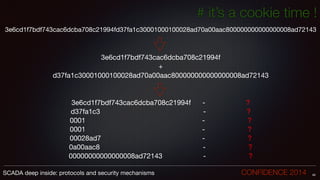 # it’s a cookie time !
3e6cd1f7bdf743cac6dcba708c21994fd37fa1c30001000100028ad70a00aac800000000000000008ad72143

!
!
3e6cd1f7bdf743cac6dcba708c21994f 

+

d37fa1c30001000100028ad70a00aac800000000000000008ad72143

!
!
3e6cd1f7bdf743cac6dcba708c21994f - ?

d37fa1c3 - ?

0001 - ?

0001 - ?

00028ad7 - ?

0a00aac8 - ?

00000000000000008ad72143 - ?
49SCADA deep inside: protocols and security mechanisms		 	 	 	 	 	 	 CONFIDENCE 2014
 