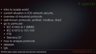 • intro to scada world
• current situation in ICS network security
• overview of industrial protocols
• well-known protocols: proﬁnet, modbus, dnp3
• go to particular:
• IEC 61850-8-1 (MMS)
• IEC 61870-5-101/104
• FTE
• Siemens S7
• how to analyse protocols
• releases
• QA
5SCADA deep inside: protocols and security mechanisms		 	 	 	 	 	 	 CONFIDENCE 2014
# agenda
 