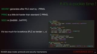 # it’s a cookie time !
SECRET generates after PLC start by ~PRNG.

!
PRNG is a little bit harder than standard C PRNG.

!
SEED in {0x0000 , 0xFFFF} 

!
!
!
It’s too much for bruteforce (PLC so tender >_<)
52SCADA deep inside: protocols and security mechanisms		 	 	 	 	 	 	 CONFIDENCE 2014
 
