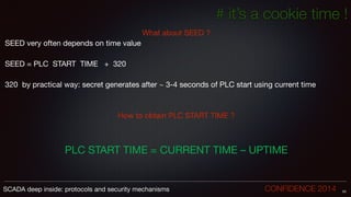 # it’s a cookie time !
What about SEED ?

SEED very often depends on time value

!
SEED = PLC START TIME + 320

!
320 by practical way: secret generates after ~ 3-4 seconds of PLC start using current time

!
!
How to obtain PLC START TIME ?

!
!
!
PLC START TIME = CURRENT TIME – UPTIME
53SCADA deep inside: protocols and security mechanisms		 	 	 	 	 	 	 CONFIDENCE 2014
 