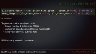 # it’s a cookie time !
!
!
!
* 100 - calculation lapse

!
!
To generate cookie we should brute:

• logout number (2 bytes, max 65535)

• number of issued cookies (2 bytes, max 65535)

• seed value (2 bytes, but max 100)

!
!
Still too many values to bruteforce …
55SCADA deep inside: protocols and security mechanisms		 	 	 	 	 	 	 CONFIDENCE 2014
 