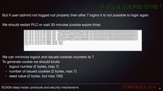 # it’s a cookie time !
But if user (admin) not logged out properly then after 7 logins it is not possible to login again

!
We should restart PLC or wait 30 minutes (cookie expire time)

!
!
!
!
!
!
!
!
We can minimize logout and issued cookies counters to 7

To generate cookie we should brute:

• logout number (2 bytes, max 7)

• number of issued cookies (2 bytes, max 7)

• seed value (2 bytes, but max 100)
56SCADA deep inside: protocols and security mechanisms		 	 	 	 	 	 	 CONFIDENCE 2014
 