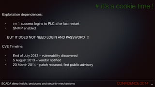 # it’s a cookie time !
Exploitation dependences:

!
• 	 >= 1 success logins to PLC after last restart

• 	 SNMP enabled

!
	 BUT IT DOES NOT NEED LOGIN AND PASSWORD !!!

!
CVE Timeline:

!
• 	 End of July 2013 – vulnerability discovered

• 	 5 August 2013 – vendor notified

• 	 20 March 2014 – patch released, first public advisory
58SCADA deep inside: protocols and security mechanisms		 	 	 	 	 	 	 CONFIDENCE 2014
 