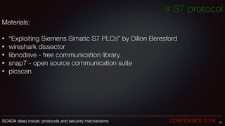# S7 protocol
Materials:
!
• “Exploiting Siemens Simatic S7 PLCs” by Dillon Beresford
• wireshark dissector
• libnodave - free communication library
• snap7 - open source communication suite
• plcscan
60SCADA deep inside: protocols and security mechanisms		 	 	 	 	 	 	 CONFIDENCE 2014
 