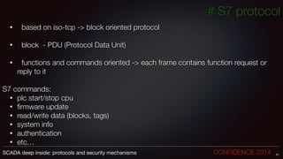 # S7 protocol
• 	 based on iso-tcp -> block oriented protocol
!
• 	 block - PDU (Protocol Data Unit)
!
• 	 functions and commands oriented -> each frame contains function request or
reply to it
!
S7 commands:
• plc start/stop cpu
• ﬁrmware update
• read/write data (blocks, tags)
• system info
• authentication
• etc…
61SCADA deep inside: protocols and security mechanisms		 	 	 	 	 	 	 CONFIDENCE 2014
 