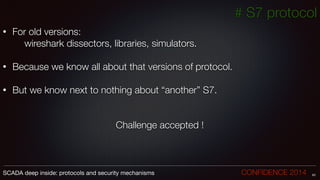 # S7 protocol
• For old versions:
	 	 wireshark dissectors, libraries, simulators.
!
• Because we know all about that versions of protocol.
!
• But we know next to nothing about “another” S7.
!
Challenge accepted !
63SCADA deep inside: protocols and security mechanisms		 	 	 	 	 	 	 CONFIDENCE 2014
 