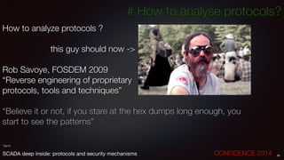 # How to analyse protocols?
How to analyze protocols ?
!
	 	 	 	 	 this guy should now ->
!
Rob Savoye, FOSDEM 2009
“Reverse engineering of proprietary
protocols, tools and techniques”
!
“Believe it or not, if you stare at the hex dumps long enough, you
start to see the patterns”
!
!
!
*demo
65SCADA deep inside: protocols and security mechanisms		 	 	 	 	 	 	 CONFIDENCE 2014
 