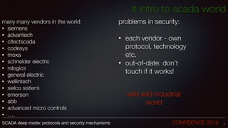 many many vendors in the world:
• siemens
• advantech
• citectscada
• codesys
• moxa
• schneider electric
• rslogics
• general electric
• wellintech
• sielco sistemi
• emerson
• abb
• advanced micro controls
• ….
7SCADA deep inside: protocols and security mechanisms		 	 	 	 	 	 	 CONFIDENCE 2014
# intro to scada world
problems in security:
!
• each vendor - own
protocol, technology
etc.
• out-of-date: don’t
touch if it works!
wild wild industrial
world
 