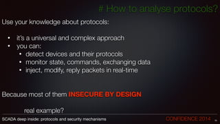 # How to analyse protocols?
Use your knowledge about protocols:
!
• 	it’s a universal and complex approach
• 	you can:
• detect devices and their protocols
• monitor state, commands, exchanging data
• inject, modify, reply packets in real-time
!
!
Because most of them INSECURE BY DESIGN
!
	 	 	 real example?
70SCADA deep inside: protocols and security mechanisms		 	 	 	 	 	 	 CONFIDENCE 2014
 