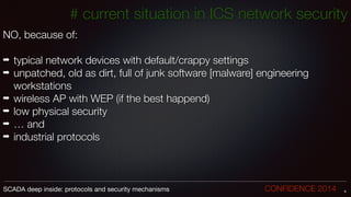 NO, because of:
!
➡ typical network devices with default/crappy settings
➡ unpatched, old as dirt, full of junk software [malware] engineering
workstations
➡ wireless AP with WEP (if the best happend)
➡ low physical security
➡ … and
➡ industrial protocols
9SCADA deep inside: protocols and security mechanisms		 	 	 	 	 	 	 CONFIDENCE 2014
# current situation in ICS network security
 