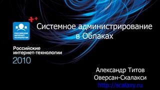 Системное администрирование в Облаках Александр Титов Оверсан-Скалакси http:// scalaxy.ru 