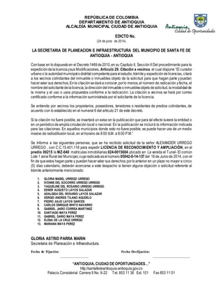REPÚBLICA DE COLOMBIA 
DEPARTAMENTO DE ANTIOQUIA 
ALCALDÍA MUNICIPAL CIUDAD DE ANTIOQUIA 
EDICTO No. 
(24 de junio de 2014) 
LA SECRETARIA DE PLANEACION E INFRAESTRUCTURA DEL MUNICIPIO DE SANTA FE DE 
ANTIOQUIA - ANTIOQUIA 
Con base en lo dispuesto en el Decreto 1469 de 2010, en su Capítulo II, Sección II Del procedimiento para la 
expedición de la licencia y sus Modificaciones, Artículo 29. Citación a vecinos, el cual dispone “El curador 
urbano o la autoridad municipal o distrital competente para el estudio, trámite y expedición de licencias, citará 
a los vecinos colindantes del inmueble o inmuebles objeto de la solicitud para que hagan parte y puedan 
hacer valer sus derechos. En la citación se dará a conocer, por lo menos, el número de radicación y fecha, el 
nombre del solicitante de la licencia, la dirección del inmueble o inmuebles objeto de solicitud, la modalidad de 
la misma y el uso o usos propuestos conforme a la radicación. La citación a vecinos se hará por correo 
certificado conforme a la información suministrada por el solicitante de la licencia. 
Se entiende por vecinos los propietarios, poseedores, tenedores o residentes de predios colindantes, de 
acuerdo con lo establecido en el numeral 6 del artículo 21 de este decreto. 
Si la citación no fuere posible, se insertará un aviso en la publicación que para tal efecto tuviere la entidad o 
en un periódico de amplia circulación local o nacional. En la publicación se incluirá la información indicada 
para las citaciones. En aquellos municipios donde esto no fuere posible, se puede hacer uso de un medio 
masivo de radiodifusión local, en el horario de 8:00 A.M. a 8:00 P.M.” 
Se Informa a las siguientes personas, que se ha recibido solicitud de la señor ALEXANDER URREGO 
URREGO , con C.C.15.401.118 para expedir LICENCIA DE RECONOCIMIENTO Y AMPLIACIÓN, en el 
predio 00215 la MZ-040 matrículas inmobiliarias 024-0015604 ubicado en La vereda el Tunal- El común 
Lote 1 zona Rural del Municipio; cuyo radicado es el número 05042-0-14-137 del 16 de Junio de 2014, con el 
fin de que estos hagan parte y puedan hacer valer sus derechos; por lo anterior en un plazo no mayor a cinco 
(5) días calendario, deberán acercarse a este despacho si tienen alguna objeción o solicitud referente al 
trámite anteriormente mencionado: 
1. GLORIA MABEL URREGO URREGO 
2. IVONNE DEL SOCORRO URREGO URREGO 
3. YAQUELINE DEL ROSARIO URREGO URREGO 
4. ESNER AUGUSTO LAYOS SALAZAR 
5. ADALGISA DEL ROSARIO LAYOS SALAZAR 
6. SERGIO ANDRES TILANO AGUDELO 
7. PEDRO JULIO LAYOS GARCES 
8. CARLOS ENRIQUE WHITE NAVARRO 
9. GABRIEL JAIRO CORREA MARTINEZ 
10. SANTIAGO MAYA PEREZ 
11. GABRIEL DARIO MAYA PEREZ 
12. ELENA DE LA CRUZ URREGO 
13. MARIANA MAYA PEREZ 
GLORIA ASTRID PARRA MARIN 
Secretaria de Planeación e Infraestructura. 
Fecha de Fijación: Fecha Desfijación: 
_______________ ____________________ 
“ANTIOQUIA, CIUDAD DE OPORTUNIDADES…” 
http://santafedeantioquia-antioquia.gov.co 
Palacio Consistorial Carrera 9 No. 9-22 Tel. 853 11 36 Ext. 101 Fax 853 11 01 
